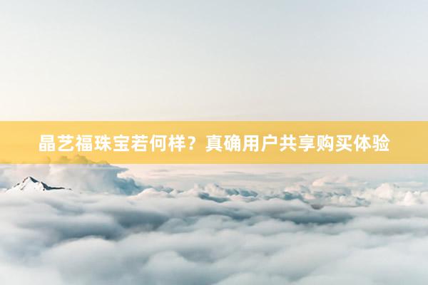 晶艺福珠宝若何样？真确用户共享购买体验