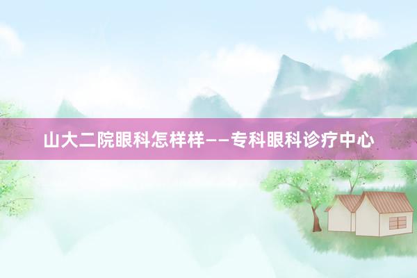 山大二院眼科怎样样——专科眼科诊疗中心