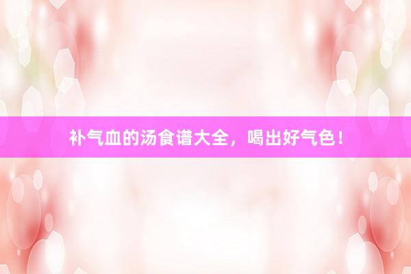 补气血的汤食谱大全，喝出好气色！