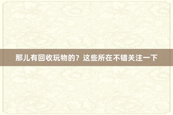 那儿有回收玩物的？这些所在不错关注一下